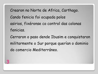 Crearon no Norte de Africa, Carthago.
    Cando fenicia foi ocupada polos
    asirios, fixéronse co control das colonas
    fenicias.
    Cerraron o paso dende Ibusim e conquistaron
    militarmente o Sur porque querían o dominio
    do comercio Mediterráneo.


3
 