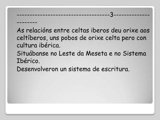 ------------------------------------3--------------
--------
As relacións entre celtas iberos deu orixe aos
celtíberos, uns pobos de orixe celta pero con
cultura ibérica.
Situábanse no Leste da Meseta e no Sistema
Ibérico.
Desenvolveron un sistema de escritura.
 