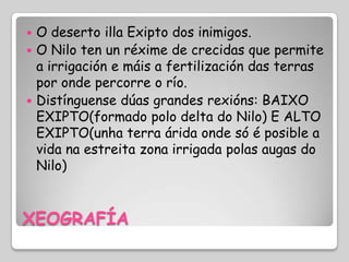  O deserto illa Exipto dos inimigos.
 O Nilo ten un réxime de crecidas que permite
  a irrigación e máis a fertilización das terras
  por onde percorre o río.
 Distínguense dúas grandes rexións: BAIXO
  EXIPTO(formado polo delta do Nilo) E ALTO
  EXIPTO(unha terra árida onde só é posible a
  vida na estreita zona irrigada polas augas do
  Nilo)



XEOGRAFÍA
 