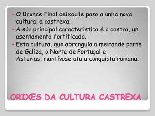  O Bronce Final deixoulle paso a unha nova
  cultura, a castrexa.
 A súa principal característica é o castro, un
  asentamento fortificado.
 Esta cultura, que abranguía a meirande parte
  de Galiza, o Norte de Portugal e
  Asturias, mantívose ata a conquista romana.




ORIXES DA CULTURA CASTREXA
 