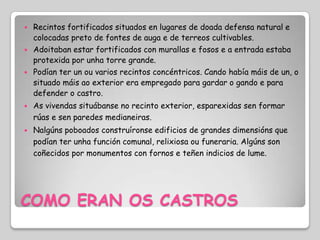    Recintos fortificados situados en lugares de doada defensa natural e
    colocadas preto de fontes de auga e de terreos cultivables.
   Adoitaban estar fortificados con murallas e fosos e a entrada estaba
    protexida por unha torre grande.
   Podían ter un ou varios recintos concéntricos. Cando había máis de un, o
    situado máis ao exterior era empregado para gardar o gando e para
    defender o castro.
   As vivendas situábanse no recinto exterior, esparexidas sen formar
    rúas e sen paredes medianeiras.
   Nalgúns poboados construíronse edificios de grandes dimensións que
    podían ter unha función comunal, relixiosa ou funeraria. Algúns son
    coñecidos por monumentos con fornos e teñen indicios de lume.




COMO ERAN OS CASTROS
 