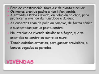    Eran de construcción sinxela e de planta circular.
   Os muros eran de pedra e non tiñan ventás.
   A entrada estaba elevada, en relación co chan, para
    protexer a vivenda da humidade e da auga
   As cubertas eran de palla ou ramaxe, de forma cónica
    e sustentadas por un poste central.
   No interior da vivenda situábase o fogar, que se
    asentaba no centro ou xunto ao muro.
   Tamén existían armarios, para gardar provisións, e
    bancos pegados as paredes.



VIVENDAS
 
