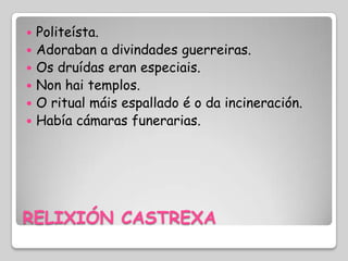    Politeísta.
   Adoraban a divindades guerreiras.
   Os druídas eran especiais.
   Non hai templos.
   O ritual máis espallado é o da incineración.
   Había cámaras funerarias.




RELIXIÓN CASTREXA
 