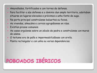    Amurallados, fortificados e con torres de defensa.
   Para facilitar a súa defensa e o dominio dun amplo territorio, adoitaban
    situarse en lugares elevados e próximos a unha fonte de auga.
   Na porta principal construíanse baluartes ou foxos.
   As vivendas, almacéns e corrais agrupábanse en rúas.
   Existían prazas comunais.
   As casas erguíanse sobre un zócalo de pedra e construíanse con muros
    de adobe.
   O teitume era de palla e impermeabilizábase con arxila.
   Planta rectangular e con unha ou varias dependencias.




POBOADOS IBÉRICOS
 