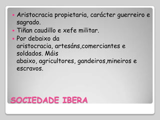  Aristocracia propietaria, carácter guerreiro e
  sagrado.
 Tiñan caudillo e xefe militar.
 Por debaixo da
  aristocracia, artesáns,comerciantes e
  soldados. Máis
  abaixo, agricultores, gandeiros,mineiros e
  escravos.




SOCIEDADE IBERA
 