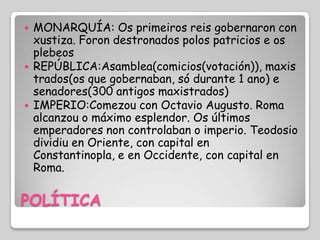    MONARQUÍA: Os primeiros reis gobernaron con
    xustiza. Foron destronados polos patricios e os
    plebeos
   REPÚBLICA:Asamblea(comicios(votación)), maxis
    trados(os que gobernaban, só durante 1 ano) e
    senadores(300 antigos maxistrados)
   IMPERIO:Comezou con Octavio Augusto. Roma
    alcanzou o máximo esplendor. Os últimos
    emperadores non controlaban o imperio. Teodosio
    dividiu en Oriente, con capital en
    Constantinopla, e en Occidente, con capital en
    Roma.

POLÍTICA
 