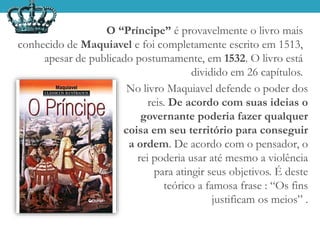 O “Príncipe” é provavelmente o livro mais
conhecido de Maquiavel e foi completamente escrito em 1513,
apesar de publicado postumamente, em 1532. O livro está
dividido em 26 capítulos.
No livro Maquiavel defende o poder dos
reis. De acordo com suas ideias o
governante poderia fazer qualquer
coisa em seu território para conseguir
a ordem. De acordo com o pensador, o
rei poderia usar até mesmo a violência
para atingir seus objetivos. É deste
teórico a famosa frase : “Os fins
justificam os meios” .
 