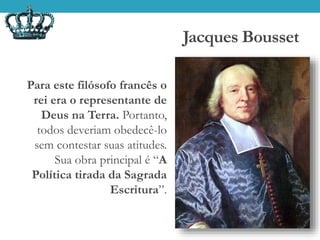 Jacques Bousset
Para este filósofo francês o
rei era o representante de
Deus na Terra. Portanto,
todos deveriam obedecê-lo
sem contestar suas atitudes.
Sua obra principal é “A
Política tirada da Sagrada
Escritura”.
 