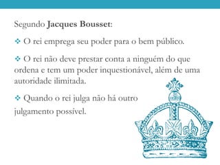 Segundo Jacques Bousset:
 O rei emprega seu poder para o bem público.
 O rei não deve prestar conta a ninguém do que
ordena e tem um poder inquestionável, além de uma
autoridade ilimitada.
 Quando o rei julga não há outro
julgamento possível.
 