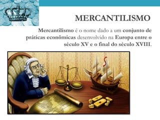 MERCANTILISMO
Mercantilismo é o nome dado a um conjunto de
práticas econômicas desenvolvido na Europa entre o
século XV e o final do século XVIII.
 