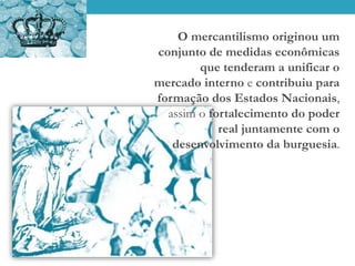 O mercantilismo originou um
conjunto de medidas econômicas
que tenderam a unificar o
mercado interno e contribuiu para
formação dos Estados Nacionais,
assim o fortalecimento do poder
real juntamente com o
desenvolvimento da burguesia.
 