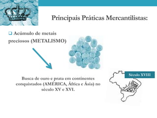 Principais Práticas Mercantilistas:
 Acúmulo de metais
preciosos (METALISMO)
Busca de ouro e prata em continentes
conquistados (AMÉRICA, África e Ásia) no
século XV e XVI.
Século XVIII
 