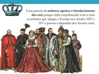 Uma parcela da nobreza apoiou o fortalecimento
dos reis porque tinha empobrecido com a crise
econômica que atingiu a Europa nos séculos XIV e
XV e passou a depender dos favores reais.
 