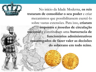 No início da Idade Moderna, os reis
trataram de consolidar o seu poder e criar
mecanismos que possibilitassem exercê-lo
sobre vastas extensões. Para isso, criaram
impostos e moedas de circulação
nacional e constituíram uma burocracia de
funcionários administrativos
encarregados de fazer valer as decisões
do soberano em todo reino.
 