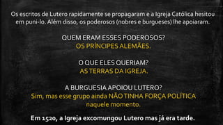 QUEM ERAM ESSES PODEROSOS?
OS PRÍNCIPES ALEMÃES.
O QUE ELES QUERIAM?
ASTERRAS DA IGREJA.
A BURGUESIAAPOIOU LUTERO?
Sim, mas esse grupo ainda NÃOTINHA FORÇA POLÍTICA
naquele momento.
Os escritos de Lutero rapidamente se propagaram e a Igreja Católica hesitou
em puni-lo. Além disso, os poderosos (nobres e burgueses) lhe apoiaram.
Em 1520, a Igreja excomungou Lutero mas já era tarde.
 