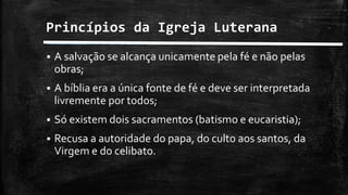 Princípios da Igreja Luterana
 A salvação se alcança unicamente pela fé e não pelas
obras;
 A bíblia era a única fonte de fé e deve ser interpretada
livremente por todos;
 Só existem dois sacramentos (batismo e eucaristia);
 Recusa a autoridade do papa, do culto aos santos, da
Virgem e do celibato.
 