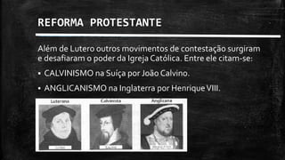 REFORMA PROTESTANTE
Além de Lutero outros movimentos de contestação surgiram
e desafiaram o poder da Igreja Católica. Entre ele citam-se:
 CALVINISMO na Suíça por João Calvino.
 ANGLICANISMO na Inglaterra por HenriqueVIII.
 
