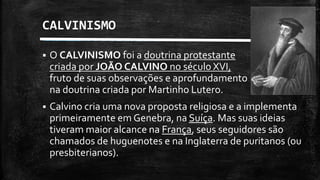 CALVINISMO
 O CALVINISMO foi a doutrina protestante
criada por JOÃO CALVINO no século XVI,
fruto de suas observações e aprofundamento
na doutrina criada por Martinho Lutero.
 Calvino cria uma nova proposta religiosa e a implementa
primeiramente em Genebra, na Suíça. Mas suas ideias
tiveram maior alcance na França, seus seguidores são
chamados de huguenotes e na Inglaterra de puritanos (ou
presbiterianos).
 