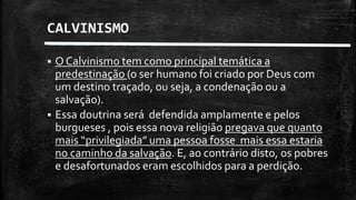 CALVINISMO
 O Calvinismo tem como principal temática a
predestinação (o ser humano foi criado por Deus com
um destino traçado, ou seja, a condenação ou a
salvação).
 Essa doutrina será defendida amplamente e pelos
burgueses , pois essa nova religião pregava que quanto
mais “privilegiada” uma pessoa fosse mais essa estaria
no caminho da salvação. E, ao contrário disto, os pobres
e desafortunados eram escolhidos para a perdição.
 