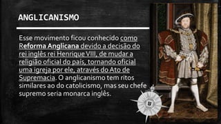 ANGLICANISMO
Esse movimento ficou conhecido como
Reforma Anglicana devido a decisão do
rei inglês rei HenriqueVIII, de mudar a
religião oficial do país, tornando oficial
uma igreja por ele, através do Ato de
Supremacia. O anglicanismo tem ritos
similares ao do catolicismo, mas seu chefe
supremo seria monarca inglês.
 