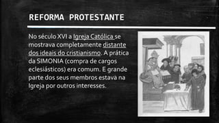 REFORMA PROTESTANTE
No século XVI a Igreja Católica se
mostrava completamente distante
dos ideais do cristianismo. A prática
da SIMONIA (compra de cargos
eclesiásticos) era comum. E grande
parte dos seus membros estava na
Igreja por outros interesses.
 