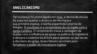 Tal mudança foi promulgada em 1534, e deriva da recusa
do papa em aceitar o divórcio de Henrique e
sua primeira esposa, a rainha espanholaCatarina de
Aragão. O resultado é o rompimento do rei inglês com a
Igreja Católica. O rompimento trazia a vantagem de
acabar com a influência da igreja na política da Inglaterra
e deixava a nobreza local livre para apossar-se das terras
e dos bens da igreja. Esses fatores serviriam para
fortalecer o poder da monarquia inglesa.
ANGLICANISMO
 