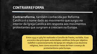Contrarreforma, também conhecida por Reforma
Católica é o nome dado ao movimento que surgiu no
interior da Igreja Católica em resposta aos movimentos
protestantes que surgiram e cresciam na Europa.
CONTRARREFORMA
Entre 1545 e 1563 foi realizado o Concílio deTrento, na Itália. Esse
encontro das principais autoridades católicas tinha por objetivo
redefinir o posicionamento da Igreja em relação à sua doutrina
religiosa, bem como encontrar meios de frear o avanço do
protestantismo pela Europa.
 
