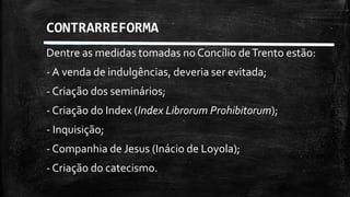 Dentre as medidas tomadas no Concílio deTrento estão:
- A venda de indulgências, deveria ser evitada;
- Criação dos seminários;
- Criação do Index (Index Librorum Prohibitorum);
- Inquisição;
- Companhia de Jesus (Inácio de Loyola);
- Criação do catecismo.
CONTRARREFORMA
 