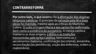 Por outro lado, o que ocorreu foi a afirmação dos dogmas
religiosos católicos. O princípio da salvação pela fé e boas
obras foi mantido, mesmo após as críticas de Martinho
Lutero. O culto àVirgem Maria e aos santos foi reafirmado,
bem como a existência do purgatório. A crença católica
manteria as duas origens: a Bíblia e as tradições
transmitidas pela Igreja Católica, bem como os 7
sacramentos (batismo, confirmação (ou crisma), eucaristia,
reconciliação (ou penitência), unção dos enfermos, ordem e
matrimônio).
CONTRARREFORMA
 