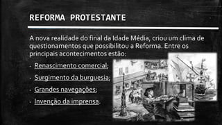 REFORMA PROTESTANTE
A nova realidade do final da Idade Média, criou um clima de
questionamentos que possibilitou a Reforma. Entre os
principais acontecimentos estão:
- Renascimento comercial;
- Surgimento da burguesia;
- Grandes navegações;
- Invenção da imprensa.
 
