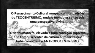 O Renascimento Cultural rompeu com os padrões
doTEOCENTRISMO, onde o mundo era visto sob
uma perspectiva divina.
O ser humano foi elevado a uma condição suprema
e se tornou o centro da cultura humanista que
tinha como base o ANTROPOCENTRISMO.
 