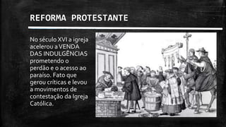 REFORMA PROTESTANTE
No século XVI a igreja
acelerou aVENDA
DAS INDULGÊNCIAS
prometendo o
perdão e o acesso ao
paraíso. Fato que
gerou críticas e levou
a movimentos de
contestação da Igreja
Católica.
 