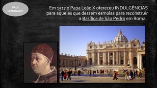 Em 1517 o Papa Leão X ofereceu INDULGÊNCIAS
para aqueles que dessem esmolas para reconstruir
a Basílica de São Pedro em Roma.
VALE
LEMBRAR!!!
 