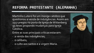 REFORMA PROTESTANTE (ALEMANHA)
Martinho Lutero foi um monge católico que
questionou a venda de indulgências. Assim em
1517 pregou na porta da Igreja deWittenberg
95 teses propondo mudanças para Igreja
Católica.
Entre as suas principais críticas estavam:
- a venda das indulgências;
- o celibato;
- o culto aos santos e a virgem Maria.
 