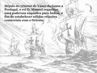 Depois do retorno de Vasco da Gama a
Portugal, o rei D. Manuel organizar
uma poderosa esquadra para Índias, a
fim de estabelecer sólidas relações
comerciais com o Oriente.
 