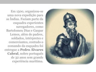Em 1500, organizou-se
uma nova expedição para
as Índias. Faziam parte da
esquadra experientes
navegadores, como
Bartolomeu Dias e Gaspar
Lemos, além de padres,
soldados, intérpretes e
comerciantes, contudo o
comando da esquadra foi
entregue a Pedro Álvares
Cabral, nobre português
de 32 anos sem grande
experiência marítima.
 