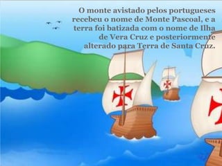 O monte avistado pelos portugueses
recebeu o nome de Monte Pascoal, e a
terra foi batizada com o nome de Ilha
de Vera Cruz e posteriormente
alterado para Terra de Santa Cruz.
 