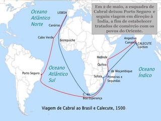 O nome atual, Brasil, só
passou a ser adotado a
partir de 1503,
aproximadamente, devido
à grande quantidade da
árvore chamada pau-
brasil, existente no litoral.
Em 2 de maio, a esquadra de
Cabral deixou Porto Seguro e
seguiu viagem em direção à
Índia, a fim de estabelecer
tratados de comércio com os
povos do Oriente.
 
