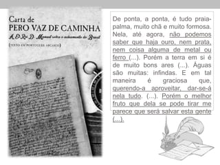 De ponta, a ponta, é tudo praia-
palma, muito chã e muito formosa.
Nela, até agora, não podemos
saber que haja ouro, nem prata,
nem coisa alguma de metal ou
ferro (...). Porém a terra em si é
de muito bons ares (...). Águas
são muitas: infindas. E em tal
maneira é graciosa que,
querendo-a aproveitar, dar-se-á
nela tudo. (...). Porém o melhor
fruto que dela se pode tirar me
parece que será salvar esta gente
(...).
 