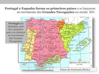 Portugal e Espanha forma os primeiros países a se lançarem
no movimento das Grandes Navegações no século XIV.
Países da Península Ibérica
Portugal em
destaque, pois
foi o primeiro
país a se destacar
no movimento
das Grandes
Navegações.
 