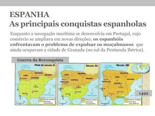 ESPANHA
As principais conquistas espanholas
Enquanto a navegação marítima se desenvolvia em Portugal, cujo
comércio se ampliava em novas direções, os espanhóis
enfrentavam o problema de expulsar os muçulmanos que
ainda ocupavam a cidade de Granada (no sul da Península Ibérica).
Guerra da Reconquista
1492
 