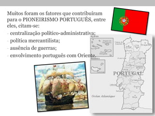 Muitos foram os fatores que contribuíram
para o PIONEIRISMO PORTUGUÊS, entre
eles, citam-se:
- centralização político-administrativa;
- política mercantilista;
- ausência de guerras;
- envolvimento português com Oriente.
 
