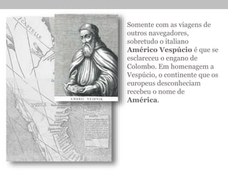 Somente com as viagens de
outros navegadores,
sobretudo o italiano
Américo Vespúcio é que se
esclareceu o engano de
Colombo. Em homenagem a
Vespúcio, o continente que os
europeus desconheciam
recebeu o nome de
América.
 