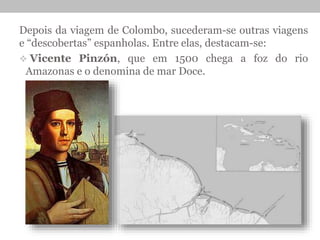Depois da viagem de Colombo, sucederam-se outras viagens
e “descobertas” espanholas. Entre elas, destacam-se:
 Vicente Pinzón, que em 1500 chega a foz do rio
Amazonas e o denomina de mar Doce.
 