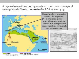 A expansão marítima portuguesa teve como marco inaugural
a conquista de Ceuta, no norte da África, em 1415.
Essa cidade era um rico
centro de negócios,
dominada pelos
muçulmanos, onde se
vendiam e compravam
seda, marfim, cera, mel,
ouro e escravos.
 