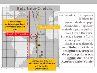 • A disputa entre os países
ibéricos foi
encaminhada ao papa
Alexandre VI, que, em
maio de 1493, expediu a
Bula Inter Coetera.
Por ela, a Espanha ficava
com a posse de terras
situadas a ocidente de
uma linha meridiana
imaginária, traçada
de polo a polo, a 100
léguas da ilhas de
Açores e Cabo Verde.
Bula Inter Coetera
Documento
religioso que traz
determinações do
papa.
Antiga medida de
distância equivalente a
cerca de 6,5
quilômetros.
Tratado de Tordesilhas
Bula Inter Coetera
 