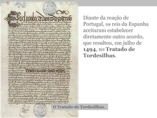 Diante da reação de
Portugal, os reis da Espanha
aceitaram estabelecer
diretamente outro acordo,
que resultou, em julho de
1494, no Tratado de
Tordesilhas.
O Tratado de Tordesilhas.
 