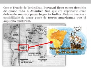Com o Tratado de Tordesilhas, Portugal ficou como domínio
de quase todo o Atlântico Sul, que era importante como
defesa de sua rota para chegar às Índias. Abriu-se também a
possibilidade de tomar posse de terras americanas que já
supunha existirem.
 