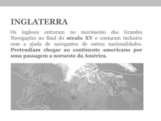 INGLATERRA
Os ingleses entraram no movimento das Grandes
Navegações no final do século XV e contaram inclusive
com a ajuda de navegantes de outras nacionalidades.
Pretendiam chegar ao continente americano por
uma passagem a noroeste da América.
 