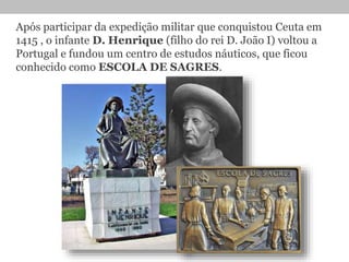 Após participar da expedição militar que conquistou Ceuta em
1415 , o infante D. Henrique (filho do rei D. João I) voltou a
Portugal e fundou um centro de estudos náuticos, que ficou
conhecido como ESCOLA DE SAGRES.
 